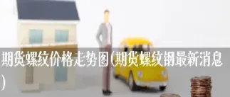 期货螺纹钢最新消息(期货螺纹最新行情)