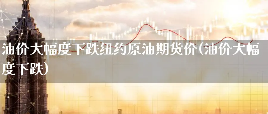 油价大幅度下跌纽约原油期货价(油价大幅度下跌)