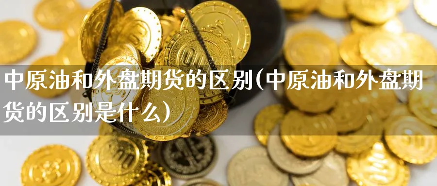 中原油和外盘期货的区别(中原油和外盘期货的区别是什么)