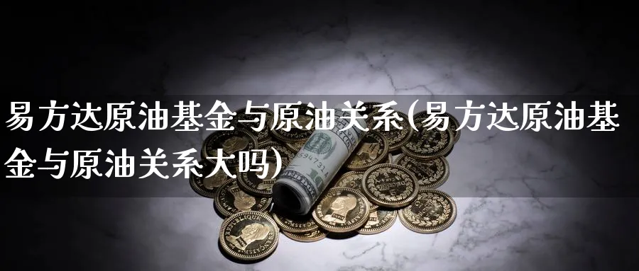易方达原油基金与原油关系(易方达原油基金与原油关系大吗)