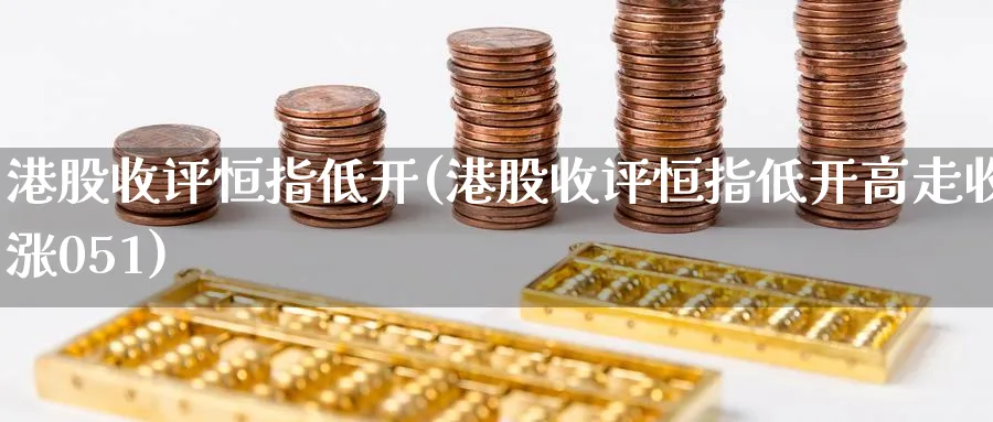 港股收评恒指低开(港股收评恒指低开高走收涨051)