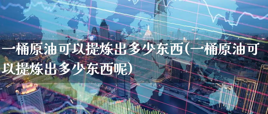 一桶原油可以提炼出多少东西(一桶原油可以提炼出多少东西呢)