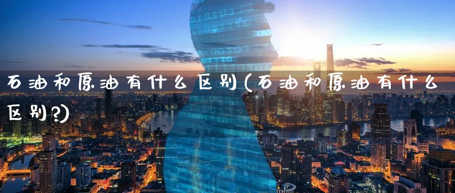 石油和原油有什么区别(石油和原油有什么区别?)