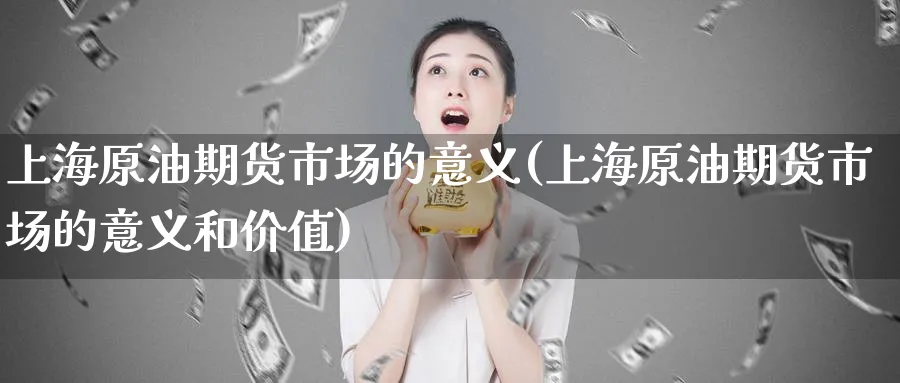 上海原油期货市场的意义(上海原油期货市场的意义和价值)