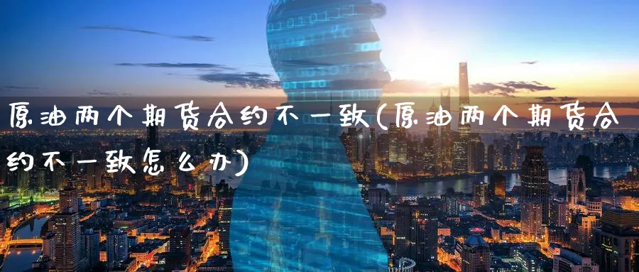 原油两个期货合约不一致(原油两个期货合约不一致怎么办)