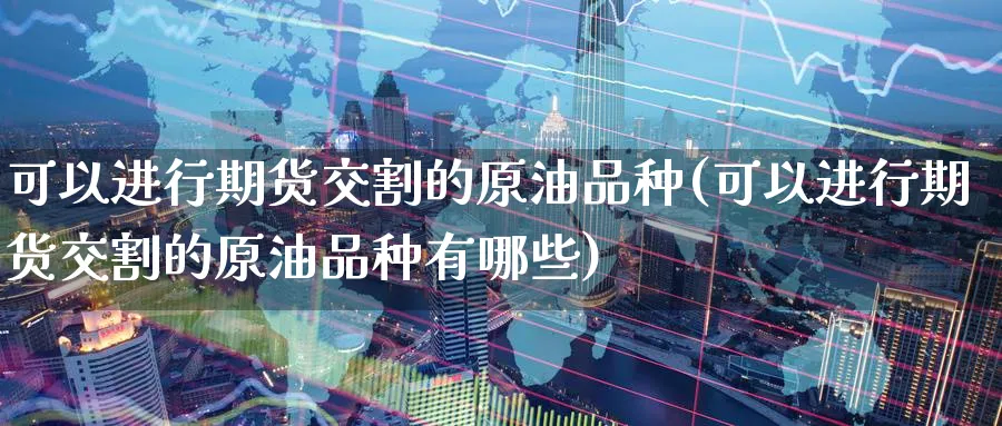 可以进行期货交割的原油品种(可以进行期货交割的原油品种有哪些)