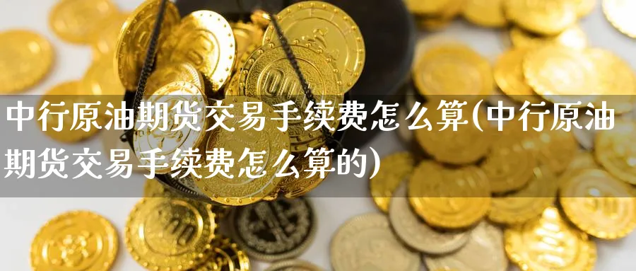中行原油期货交易手续费怎么算(中行原油期货交易手续费怎么算的)
