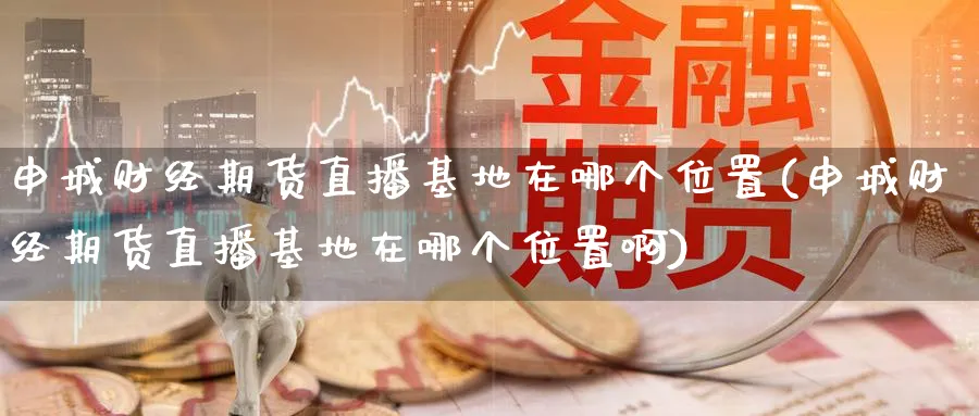 申城财经期货直播基地在哪个位置(申城财经期货直播基地在哪个位置啊)_https://www.lytzg.com_原油直播室_第1张