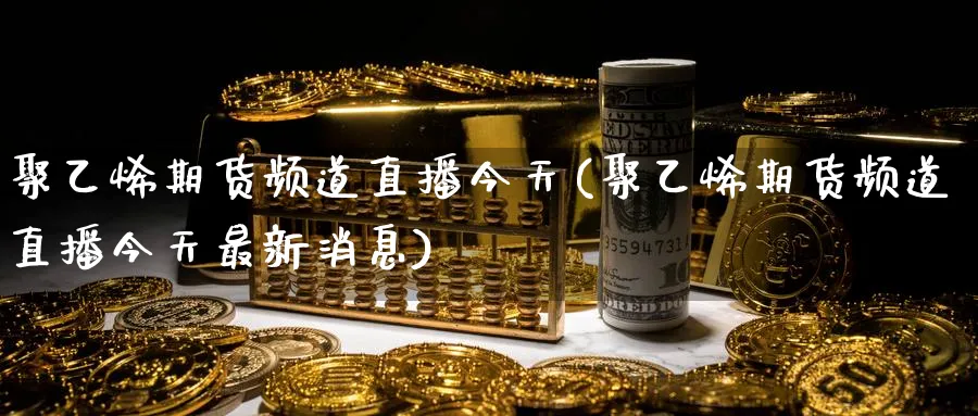 聚乙烯期货频道直播今天(聚乙烯期货频道直播今天最新消息)