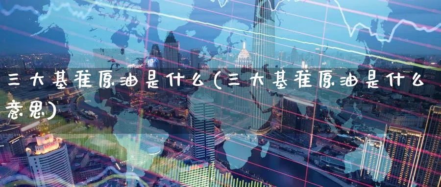 三大基准原油是什么(三大基准原油是什么意思)