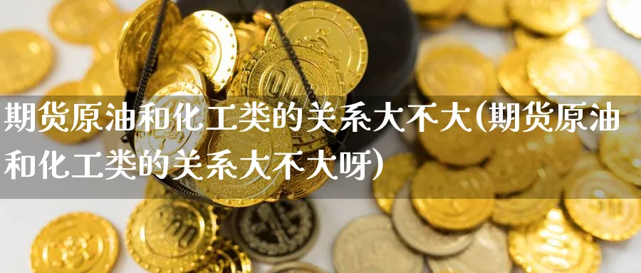 期货原油和化工类的关系大不大(期货原油和化工类的关系大不大呀)