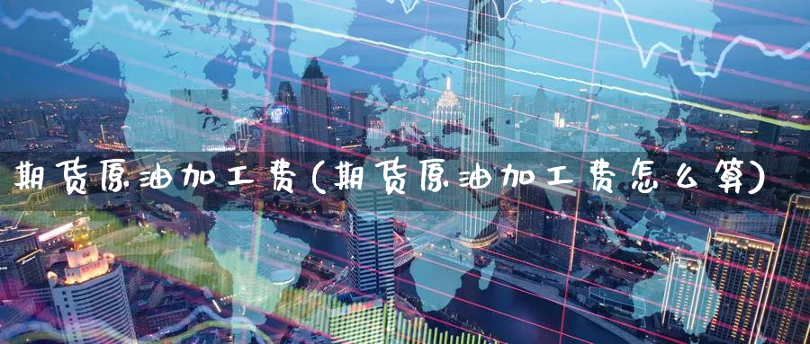 期货原油加工费(期货原油加工费怎么算)