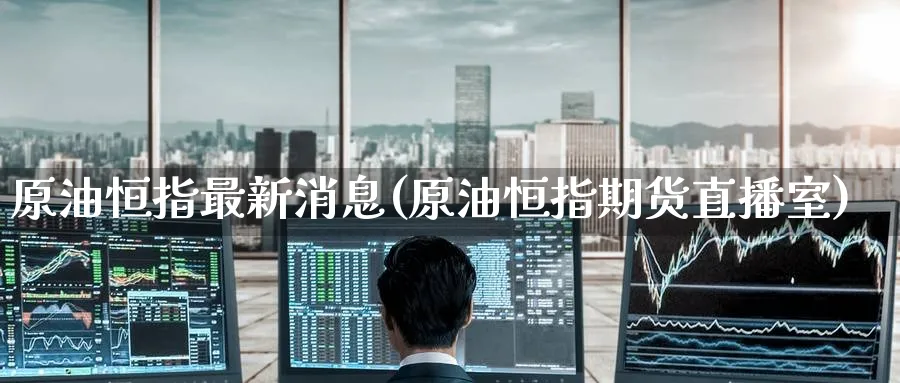 原油恒指最新消息(原油恒指期货直播室)