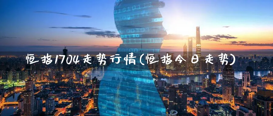 恒指1704走势行情(恒指今日走势)