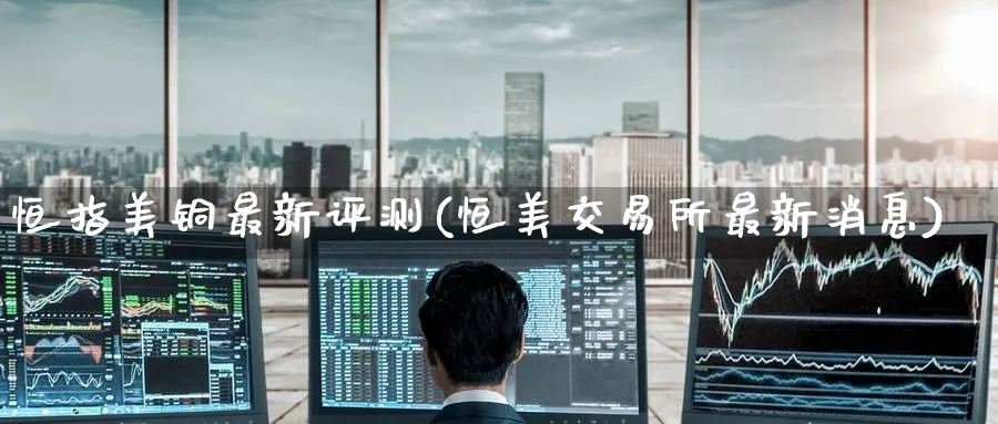 恒指美铜最新评测(恒美交易所最新消息)