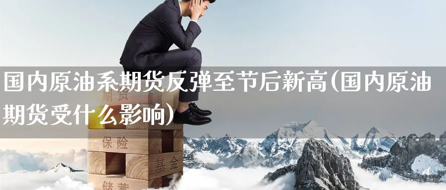国内原油系期货反弹至节后新高(国内原油期货受什么影响)