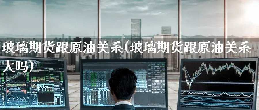 玻璃期货跟原油关系(玻璃期货跟原油关系大吗)
