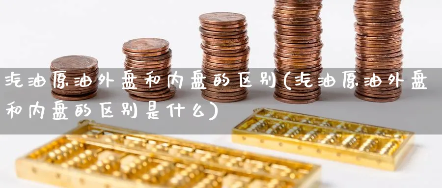 汽油原油外盘和内盘的区别(汽油原油外盘和内盘的区别是什么)