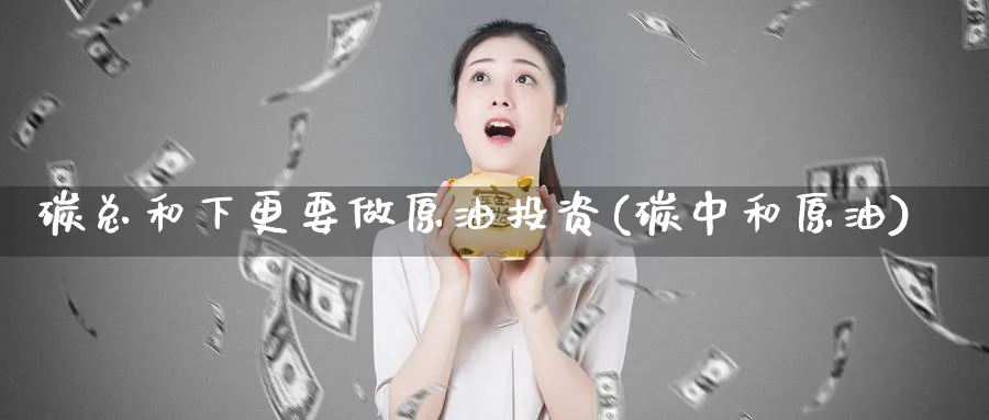 碳总和下更要做原油投资(碳中和原油)