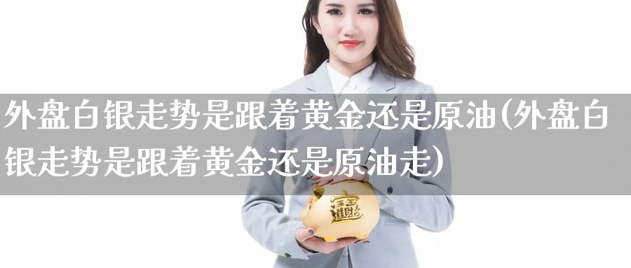 外盘白银走势是跟着黄金还是原油(外盘白银走势是跟着黄金还是原油走)