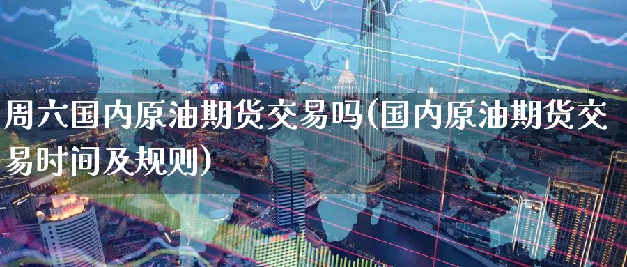 周六国内原油期货交易吗(国内原油期货交易时间及规则)