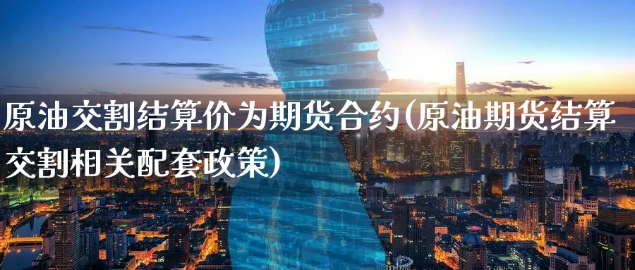 原油交割结算价为期货合约(原油期货结算交割相关配套政策)