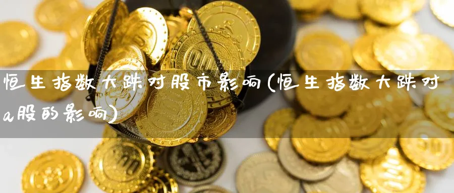 恒生指数大跌对股市影响(恒生指数大跌对a股的影响)