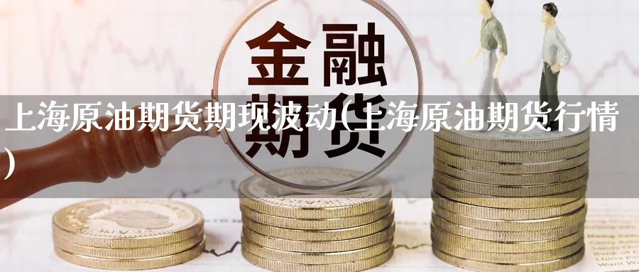 上海原油期货期现波动(上海原油期货行情)