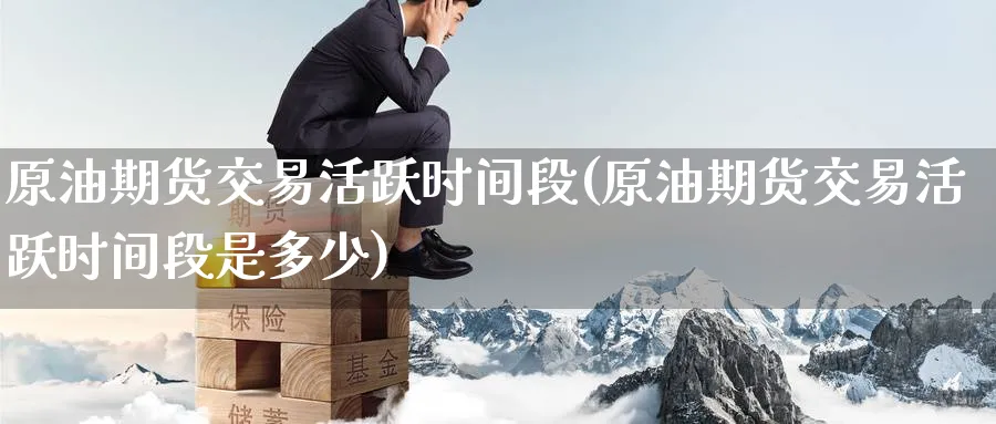 原油期货交易活跃时间段(原油期货交易活跃时间段是多少)