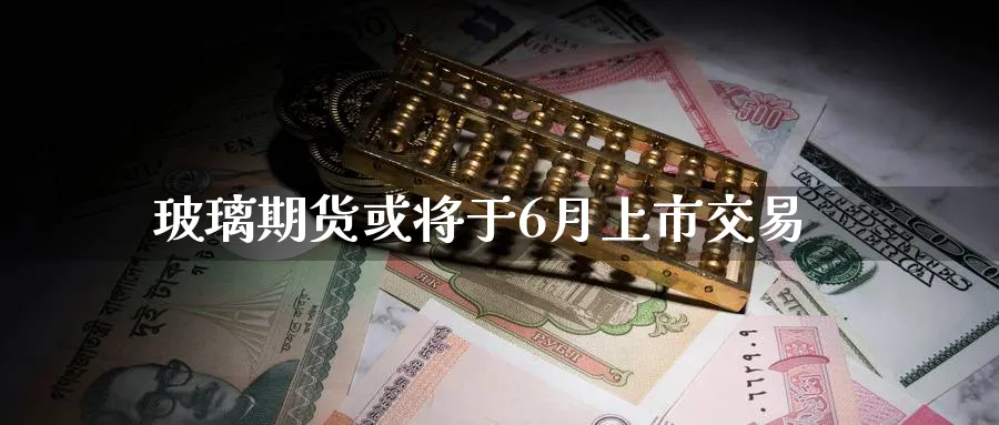 玻璃期货或将于6月上市交易