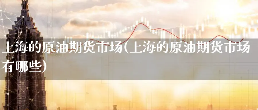 上海的原油期货市场(上海的原油期货市场有哪些)