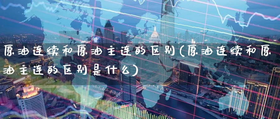 原油连续和原油主连的区别(原油连续和原油主连的区别是什么)