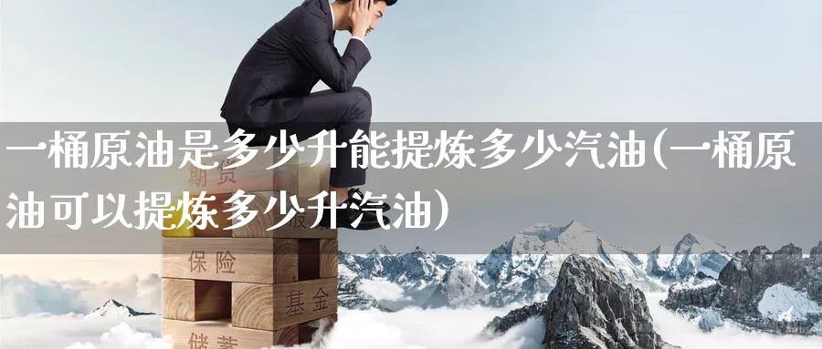 一桶原油是多少升能提炼多少汽油(一桶原油可以提炼多少升汽油)