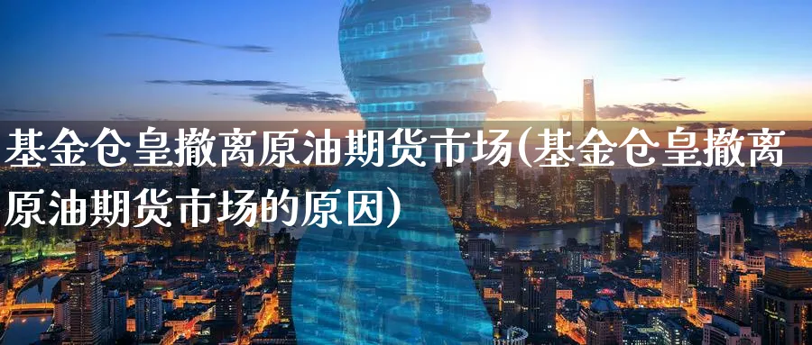 基金仓皇撤离原油期货市场(基金仓皇撤离原油期货市场的原因)