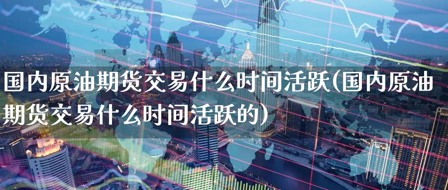 国内原油期货交易什么时间活跃(国内原油期货交易什么时间活跃的)