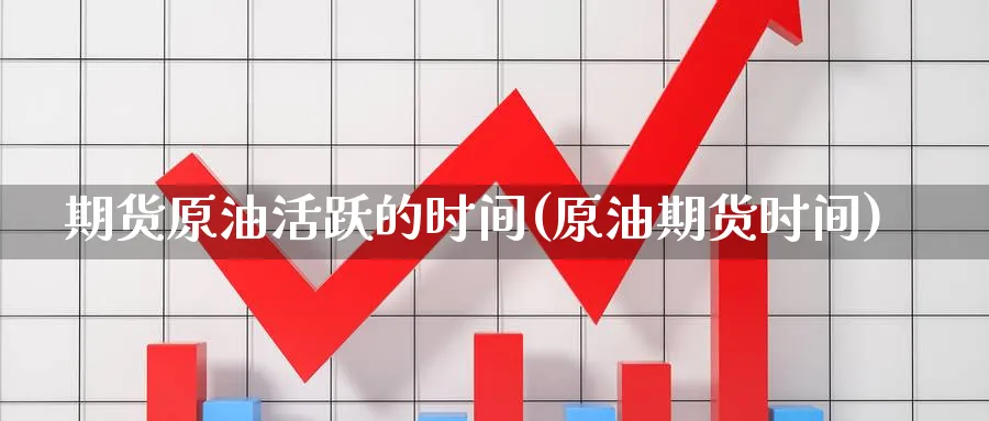 期货原油活跃的时间(原油期货时间)