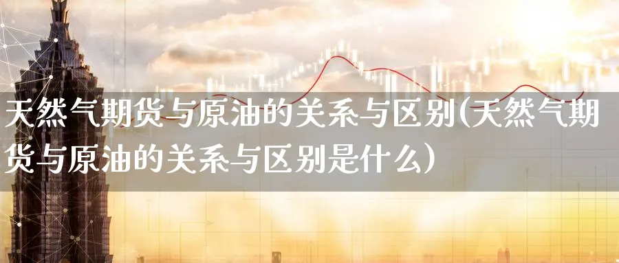 天然气期货与原油的关系与区别(天然气期货与原油的关系与区别是什么)