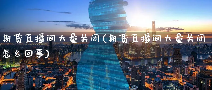 期货直播间大量关闭(期货直播间大量关闭怎么回事)