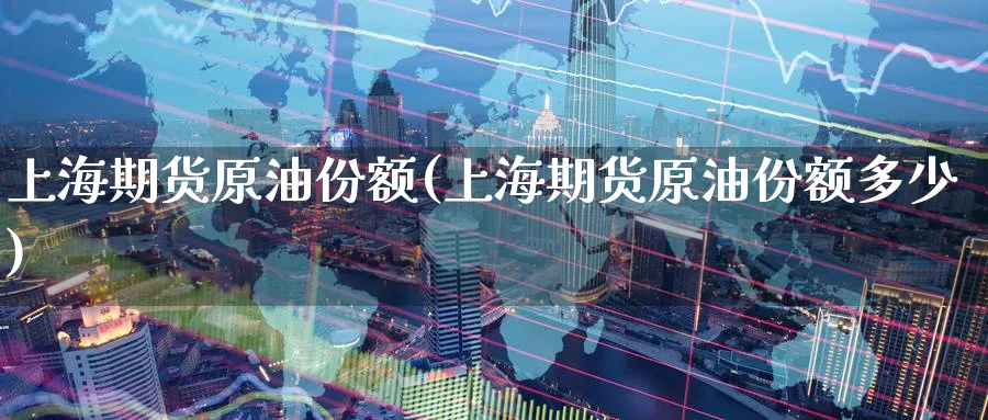 上海期货原油份额(上海期货原油份额多少)