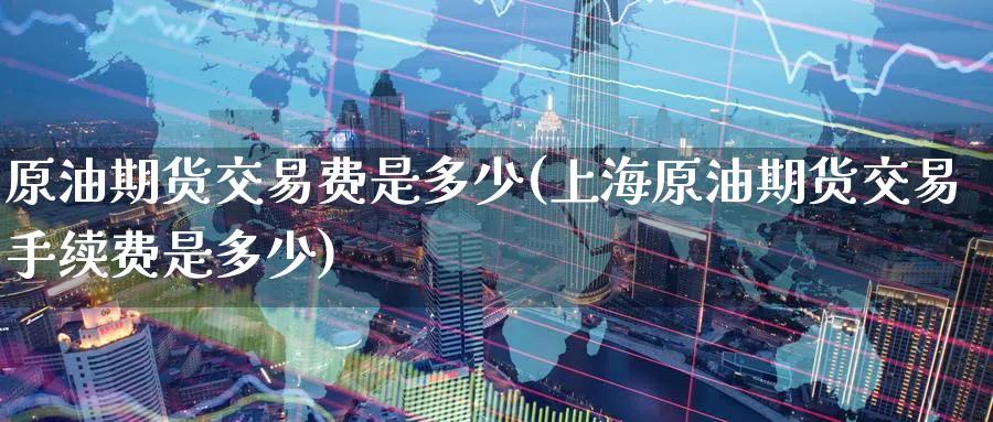 原油期货交易费是多少(上海原油期货交易手续费是多少)