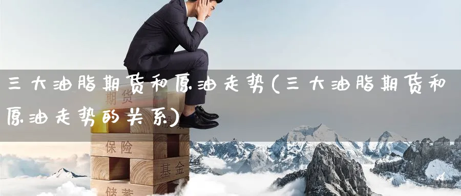 三大油脂期货和原油走势(三大油脂期货和原油走势的关系)