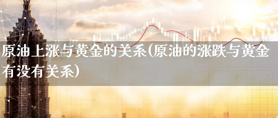 原油上涨与黄金的关系(原油的涨跌与黄金有没有关系)