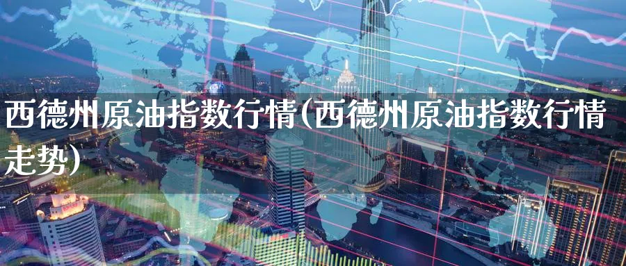 西德州原油指数行情(西德州原油指数行情走势)