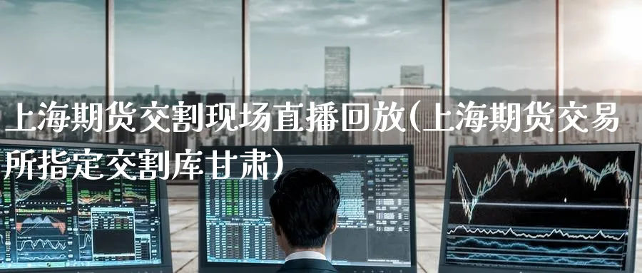 上海期货交割现场直播回放(上海期货交易所指定交割库甘肃)