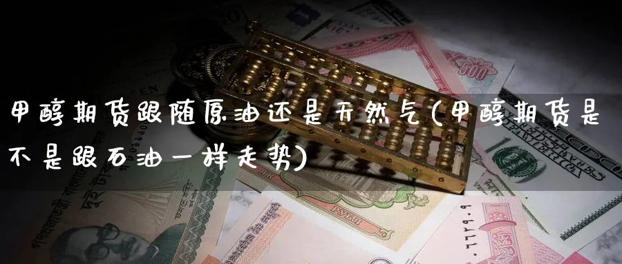甲醇期货跟随原油还是天然气(甲醇期货是不是跟石油一样走势)