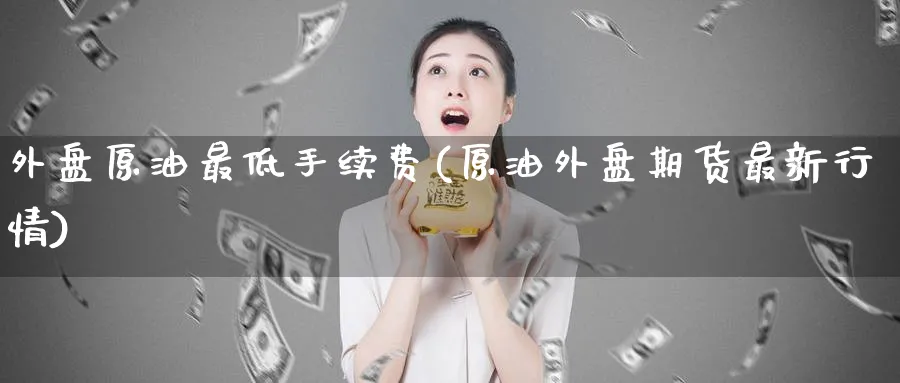 外盘原油最低手续费(原油外盘期货最新行情)