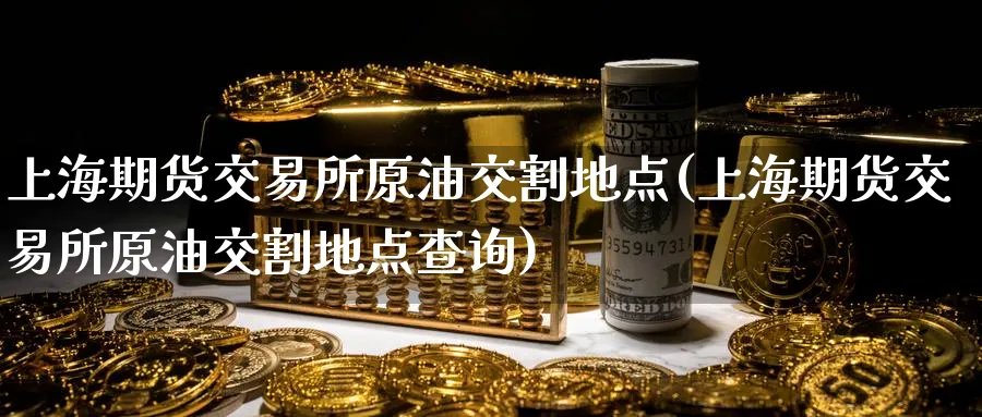 上海期货交易所原油交割地点(上海期货交易所原油交割地点查询)