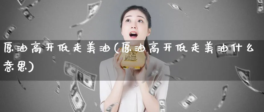 原油高开低走美油(原油高开低走美油什么意思)