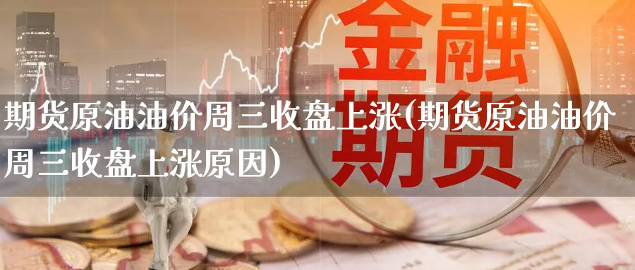 期货原油油价周三收盘上涨(期货原油油价周三收盘上涨原因)