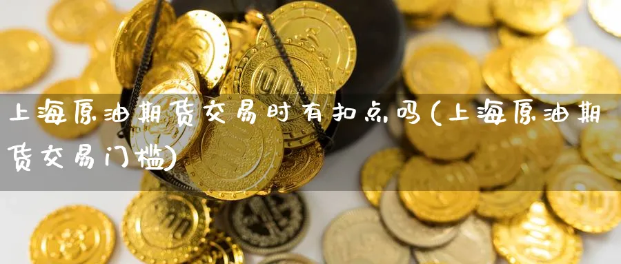 上海原油期货交易时有扣点吗(上海原油期货交易门槛)